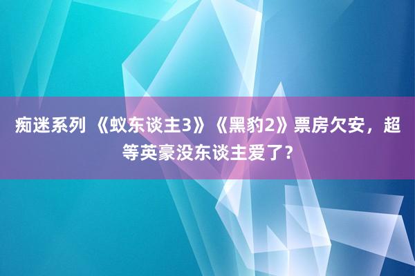 痴迷系列 《蚁东谈主3》《黑豹2》票房欠安，超等英豪没东谈主爱了？