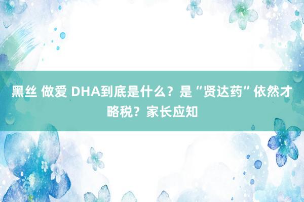 黑丝 做爱 DHA到底是什么？是“贤达药”依然才略税？家长应知