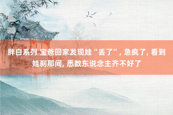 胖白系列 宝爸回家发现娃“丢了”， 急疯了， 看到娃刹那间， 悉数东说念主齐不好了