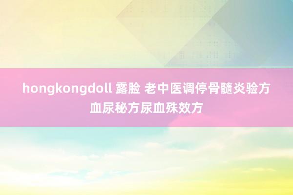 hongkongdoll 露脸 老中医调停骨髓炎验方血尿秘方尿血殊效方