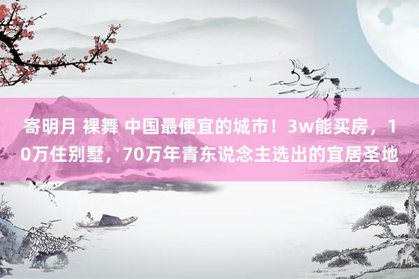 寄明月 裸舞 中国最便宜的城市！3w能买房，10万住别墅，70万年青东说念主选出的宜居圣地