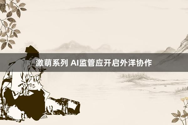 激萌系列 AI监管应开启外洋协作