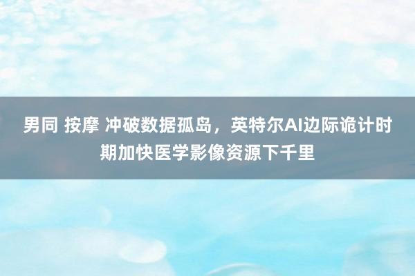 男同 按摩 冲破数据孤岛，英特尔AI边际诡计时期加快医学影像资源下千里