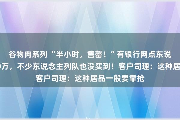 谷物肉系列 “半小时，售罄！”有银行网点东说念主均脱手20万，不少东说念主列队也没买到！客户司理：这种居品一般要靠抢