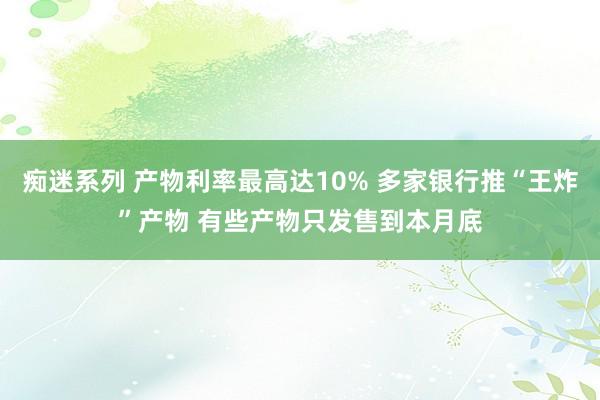 痴迷系列 产物利率最高达10% 多家银行推“王炸”产物 有些产物只发售到本月底