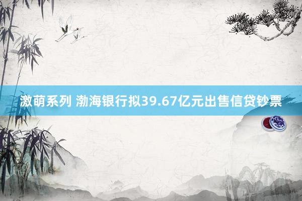 激萌系列 渤海银行拟39.67亿元出售信贷钞票