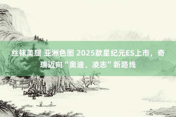 丝袜美腿 亚洲色图 2025款星纪元ES上市，奇瑞迈向“奥迪、凌志”新路线