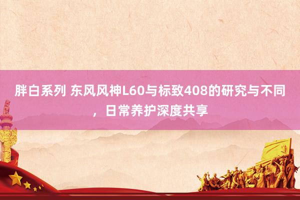 胖白系列 东风风神L60与标致408的研究与不同，日常养护深度共享