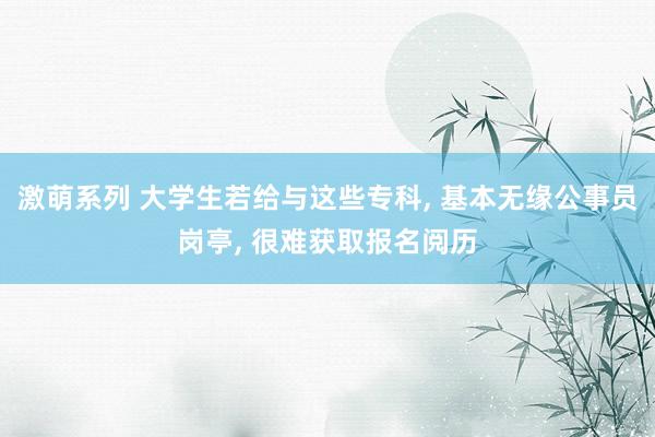 激萌系列 大学生若给与这些专科， 基本无缘公事员岗亭， 很难获取报名阅历