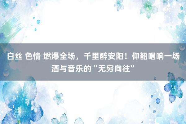 白丝 色情 燃爆全场，千里醉安阳！仰韶唱响一场酒与音乐的“无穷向往”