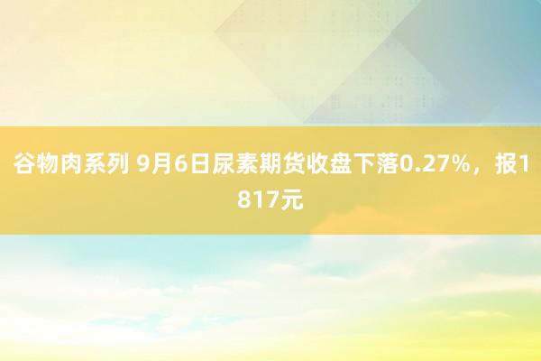 谷物肉系列 9月6日尿素期货收盘下落0.27%，报1817元