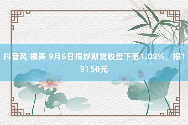 抖音风 裸舞 9月6日棉纱期货收盘下落1.08%，报19150元