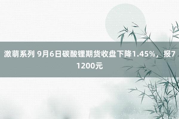 激萌系列 9月6日碳酸锂期货收盘下降1.45%，报71200元