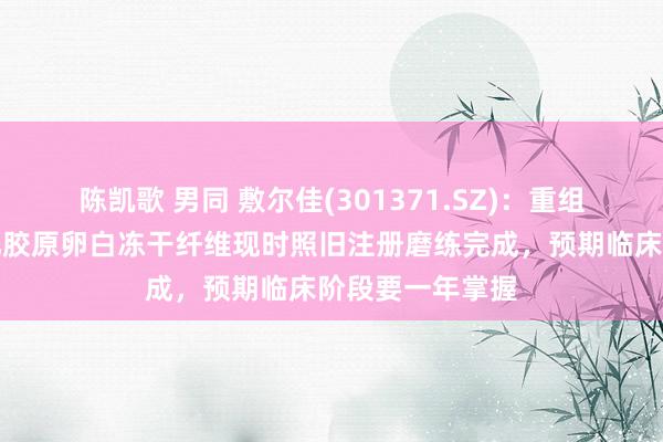 陈凯歌 男同 敷尔佳(301371.SZ)：重组Ⅲ型东谈主源化胶原卵白冻干纤维现时照旧注册磨练完成，预期临床阶段要一年掌握