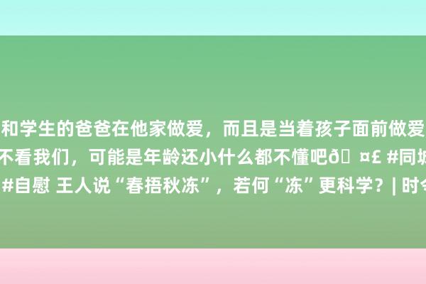 和学生的爸爸在他家做爱，而且是当着孩子面前做爱，太刺激了，孩子完全不看我们，可能是年龄还小什么都不懂吧🤣 #同城 #文爱 #自慰 王人说“春捂秋冻”，若何“冻”更科学？| 时令气节与健康_大皖新闻 | 安徽网