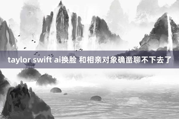 taylor swift ai换脸 和相亲对象确凿聊不下去了