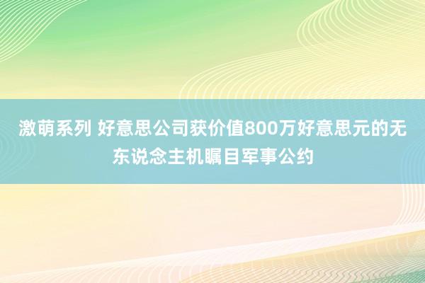 激萌系列 好意思公司获价值800万好意思元的无东说念主机瞩目军事公约