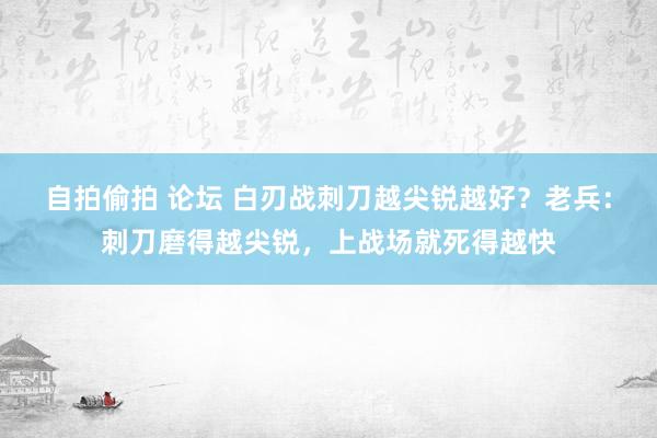 自拍偷拍 论坛 白刃战刺刀越尖锐越好？老兵：刺刀磨得越尖锐，上战场就死得越快