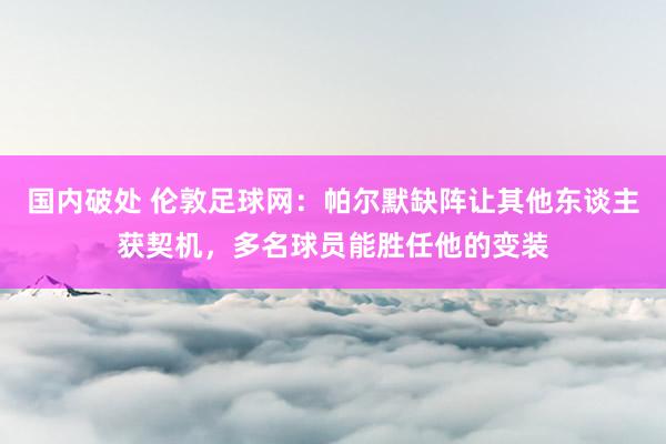 国内破处 伦敦足球网：帕尔默缺阵让其他东谈主获契机，多名球员能胜任他的变装