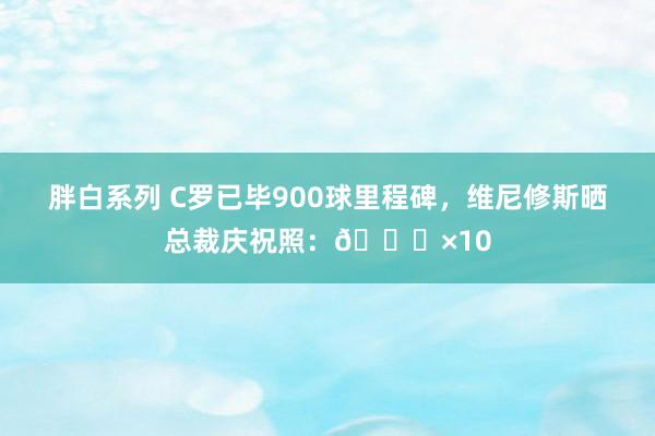 胖白系列 C罗已毕900球里程碑，维尼修斯晒总裁庆祝照：🐐×10