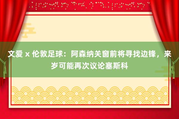 文爱 x 伦敦足球：阿森纳关窗前将寻找边锋，来岁可能再次议论塞斯科