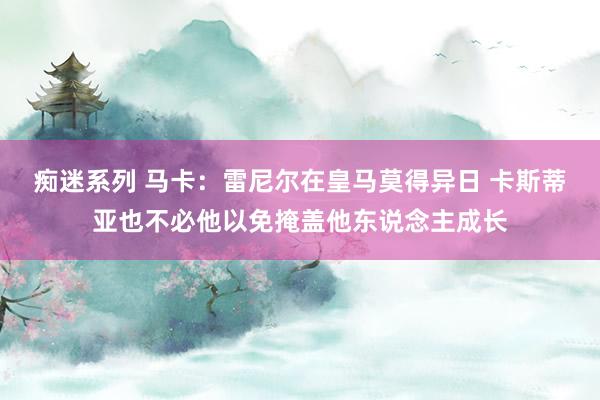 痴迷系列 马卡：雷尼尔在皇马莫得异日 卡斯蒂亚也不必他以免掩盖他东说念主成长