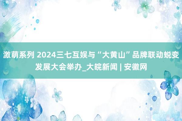 激萌系列 2024三七互娱与“大黄山”品牌联动蜕变发展大会举办_大皖新闻 | 安徽网