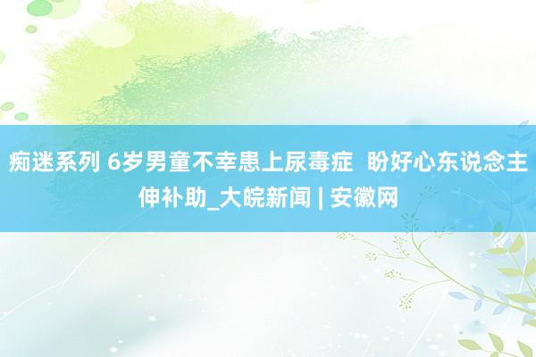 痴迷系列 6岁男童不幸患上尿毒症  盼好心东说念主伸补助_大皖新闻 | 安徽网