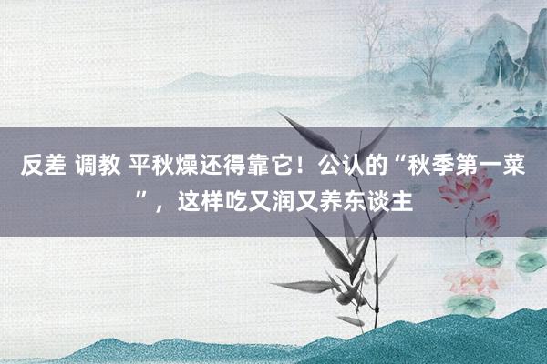 反差 调教 平秋燥还得靠它！公认的“秋季第一菜”，这样吃又润又养东谈主