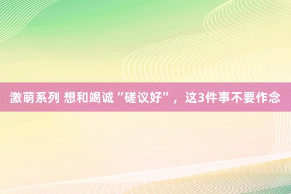 激萌系列 想和竭诚“磋议好”，这3件事不要作念