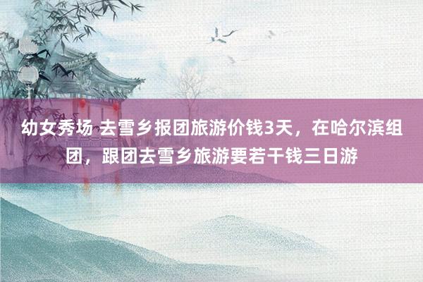 幼女秀场 去雪乡报团旅游价钱3天，在哈尔滨组团，跟团去雪乡旅游要若干钱三日游