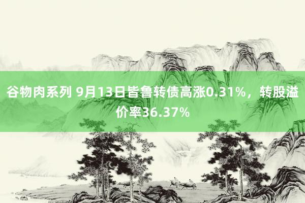 谷物肉系列 9月13日皆鲁转债高涨0.31%，转股溢价率36.37%