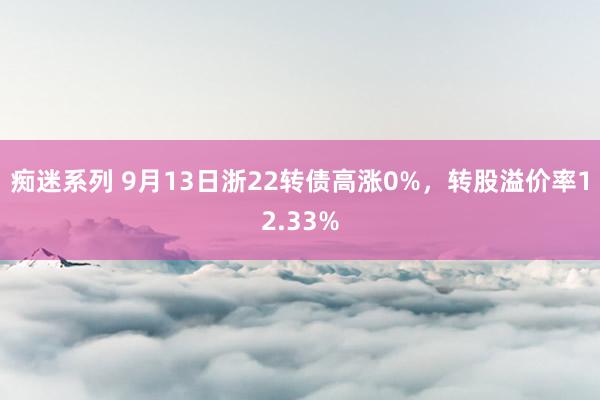 痴迷系列 9月13日浙22转债高涨0%，转股溢价率12.33%