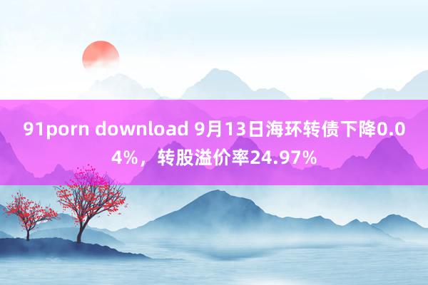 91porn download 9月13日海环转债下降0.04%，转股溢价率24.97%