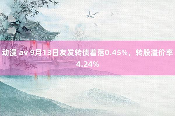 动漫 av 9月13日友发转债着落0.45%，转股溢价率4.24%