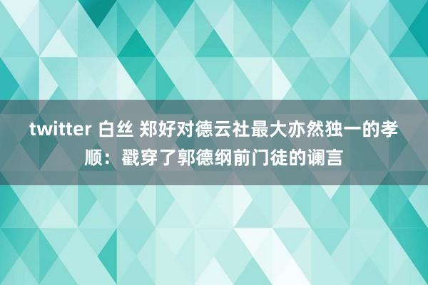 twitter 白丝 郑好对德云社最大亦然独一的孝顺：戳穿了郭德纲前门徒的谰言