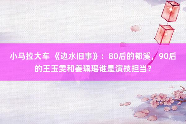 小马拉大车 《边水旧事》：80后的都溪，90后的王玉雯和姜珮瑶谁是演技担当？