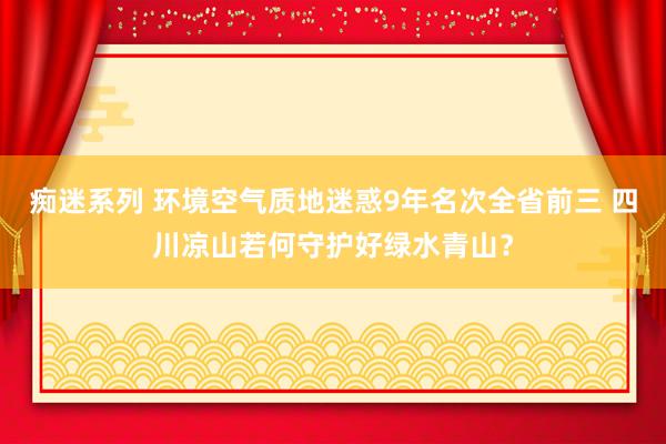 痴迷系列 环境空气质地迷惑9年名次全省前三 四川凉山若何守护好绿水青山？