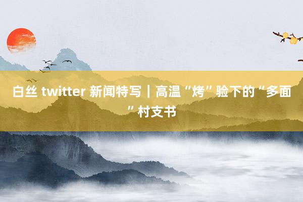 白丝 twitter 新闻特写｜高温“烤”验下的“多面”村支书