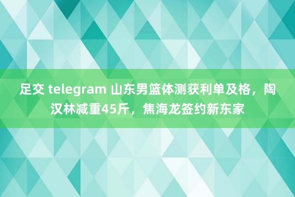 足交 telegram 山东男篮体测获利单及格，陶汉林减重45斤，焦海龙签约新东家