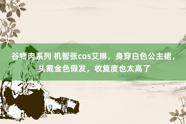 谷物肉系列 机智张cos艾琳，身穿白色公主裙， 头戴金色假发，收复度也太高了