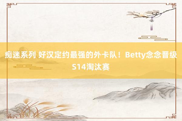 痴迷系列 好汉定约最强的外卡队！Betty念念晋级S14淘汰赛