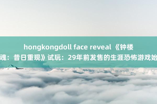 hongkongdoll face reveal 《钟楼惊魂：昔日重现》试玩：29年前发售的生涯恐怖游戏始祖