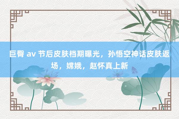 巨臀 av 节后皮肤档期曝光，孙悟空神话皮肤返场，嫦娥，赵怀真上新