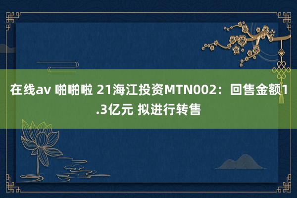 在线av 啪啪啦 21海江投资MTN002：回售金额1.3亿元 拟进行转售