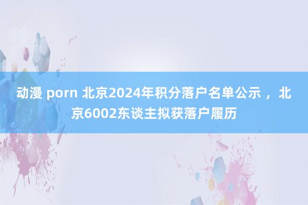 动漫 porn 北京2024年积分落户名单公示 ，北京6002东谈主拟获落户履历