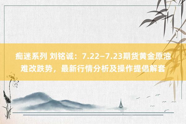 痴迷系列 刘铭诚：7.22—7.23期货黄金原油难改跌势，最新行情分析及操作提倡解套