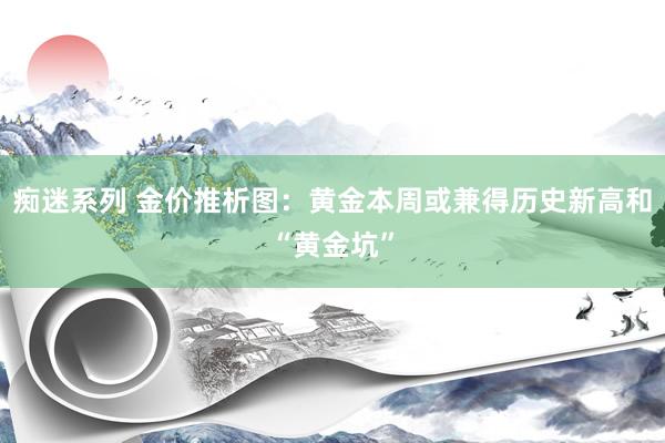 痴迷系列 金价推析图：黄金本周或兼得历史新高和“黄金坑”