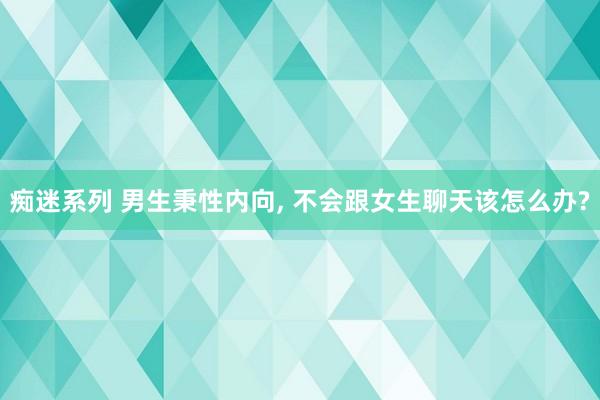 痴迷系列 男生秉性内向， 不会跟女生聊天该怎么办?