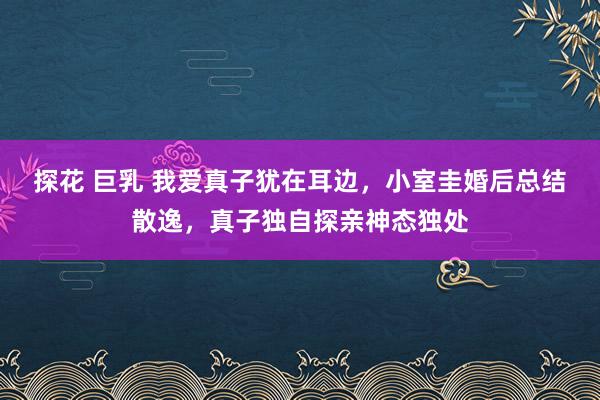 探花 巨乳 我爱真子犹在耳边，小室圭婚后总结散逸，真子独自探亲神态独处